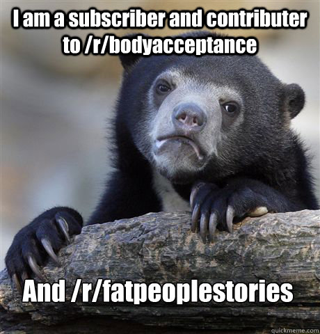 I am a subscriber and contributer to /r/bodyacceptance And /r/fatpeoplestories  Confession Bear