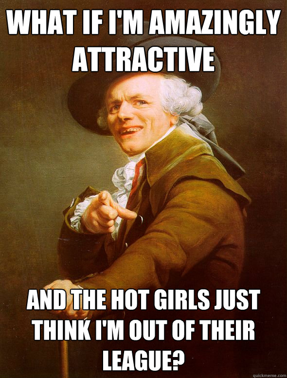 what if I'm amazingly attractive and the hot girls just think i'm out of their league?  Joseph Ducreux