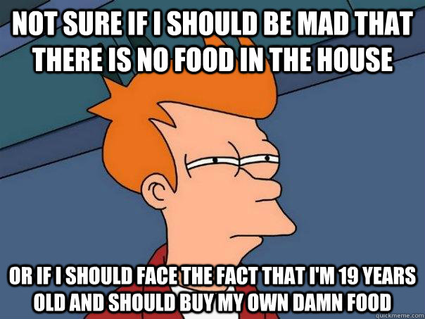 Not sure if i should be mad that there is no food in the house or if i should face the fact that i'm 19 years old and should buy my own damn food  Futurama Fry