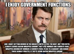 I enjoy government functions 

 like I enjoy getting kicked in the nuggets with a steel toe boot. But this hotel always serves bacon wrapped shrimp. That’s my number one favorite food wrapped around my number 3 favorite food. I’d go to a banqu  Ron Swanson