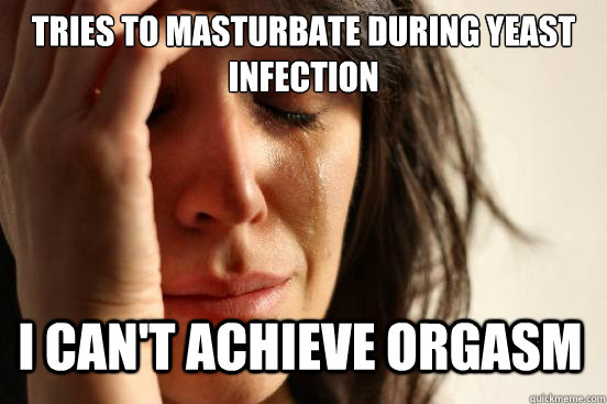 tries to masturbate during yeast infection I can't achieve orgasm  First World Problems