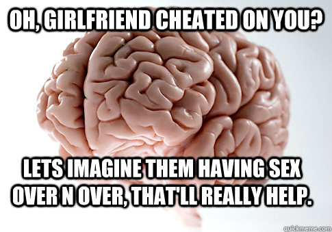 Oh, Girlfriend cheated on you? Lets imagine them having sex over n over, that'll really help.  Scumbag Brain