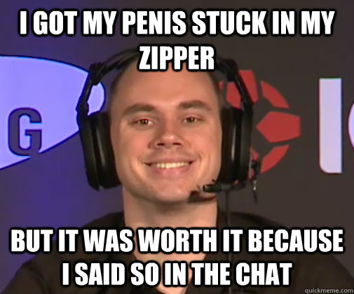 I got my penis stuck in my zipper But it was worth it because i said so in the chat  