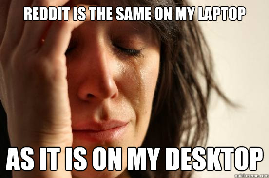 Reddit is the same on my laptop as it is on my desktop  First World Problems