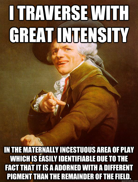 I traverse with great intensity In the maternally incestuous area of play which is easily identifiable due to the fact that it is a adorned with a different pigment than the remainder of the field.  Joseph Ducreux