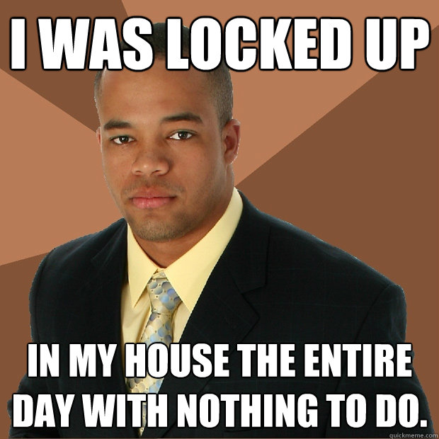 I was locked up in my house the entire day with nothing to do.  Successful Black Man