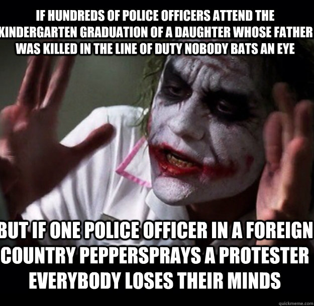 If Hundreds of police officers attend the kindergarten graduation of a daughter whose father was killed in the line of duty nobody bats an eye But if one police officer in a foreign country peppersprays a protester everybody loses their minds - If Hundreds of police officers attend the kindergarten graduation of a daughter whose father was killed in the line of duty nobody bats an eye But if one police officer in a foreign country peppersprays a protester everybody loses their minds  joker