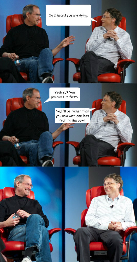 So I heard you are dying. Yeah so? You jealous I'm first? No,I'll be richer than you now with one less fruit in the bowl.  Steve Jobs vs Bill Gates