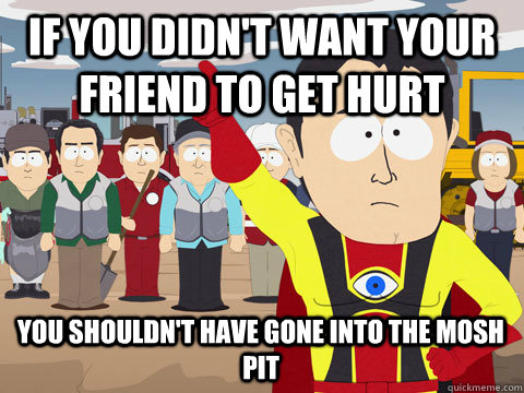 if you didn't want your friend to get hurt you shouldn't have gone into the mosh pit  Captain Hindsight