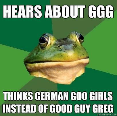 Hears about GGG Thinks german goo girls instead of good guy greg - Hears about GGG Thinks german goo girls instead of good guy greg  Foul Bachelor Frog