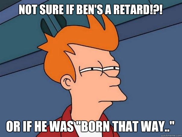 Not sure if Ben's a retard!?! Or if he was 