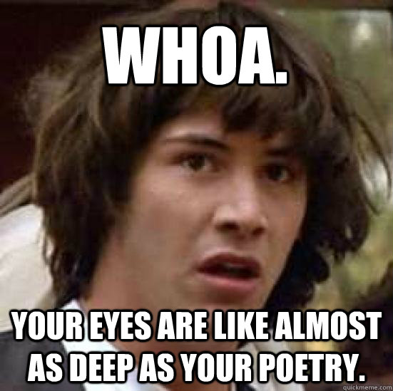 Whoa. Your eyes are like almost as deep as your poetry.  conspiracy keanu