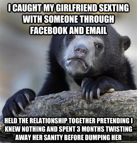 I caught my girlfriend sexting with someone through facebook and email held the relationship together pretending i knew nothing and spent 3 months twisting away her sanity before dumping her  Confession Bear