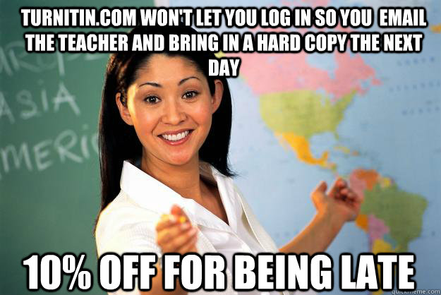 Turnitin.com won't let you log in so you  email the teacher and bring in a hard copy the next day 10% off for being late - Turnitin.com won't let you log in so you  email the teacher and bring in a hard copy the next day 10% off for being late  Unhelpful High School Teacher