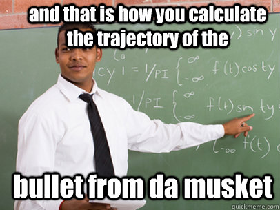 and that is how you calculate the trajectory of the bullet from da musket  Good Guy Teacher