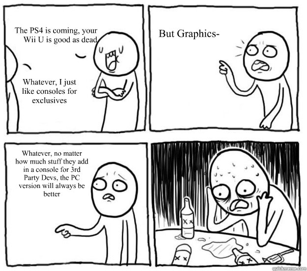 The PS4 is coming, your Wii U is good as dead Whatever, I just like consoles for exclusives But Graphics- Whatever, no matter how much stuff they add in a console for 3rd Party Devs, the PC version will always be better   Overconfident Alcoholic Depression Guy