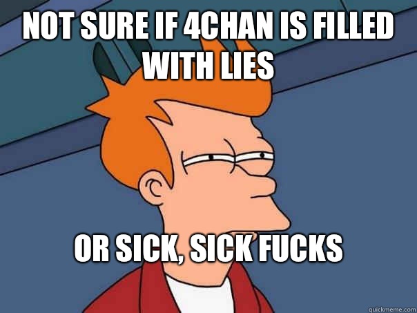 Not sure if 4chan is filled with lies Or sick, sick fucks
 - Not sure if 4chan is filled with lies Or sick, sick fucks
  Futurama Fry