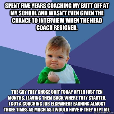 Spent five years coaching my butt off at my school and wasn't even given the chance to interview when the head coach resigned. The guy they chose quit today after just ten months, leaving them back where they started. 
I got a coaching job elsewhere earni  Success Kid