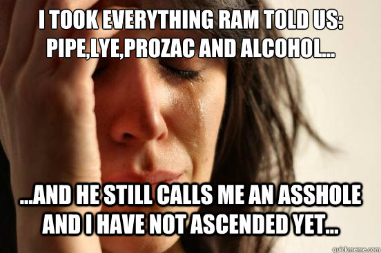 I TOOK EVERYTHING RAM TOLD US: PIPE,LYE,PROZAC AND ALCOHOL... ...AND HE STILL CALLS ME AN ASSHOLE AND I HAVE NOT ASCENDED YET... - I TOOK EVERYTHING RAM TOLD US: PIPE,LYE,PROZAC AND ALCOHOL... ...AND HE STILL CALLS ME AN ASSHOLE AND I HAVE NOT ASCENDED YET...  First World Problems