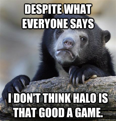 Despite what everyone says I don't think Halo is that good a game.  Confession Bear