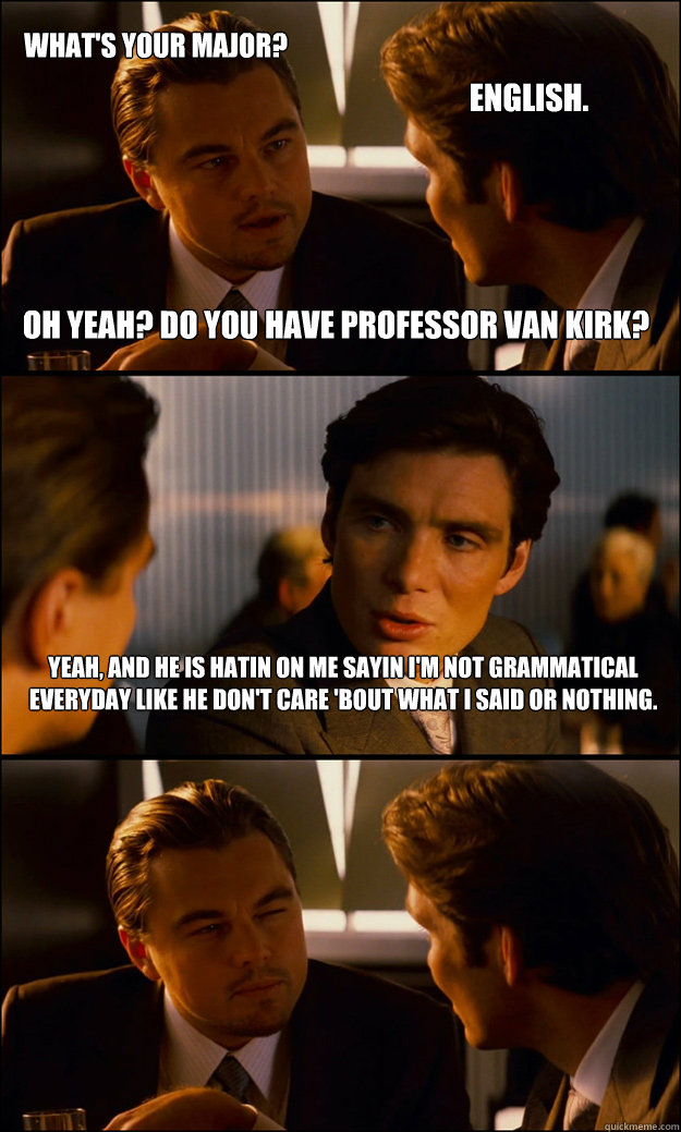 What's your major? English. Oh yeah? Do you have Professor Van Kirk? Yeah, and he is hatin on me sayin I'm not grammatical everyday like he don't care 'bout what I said or nothing.  Inception