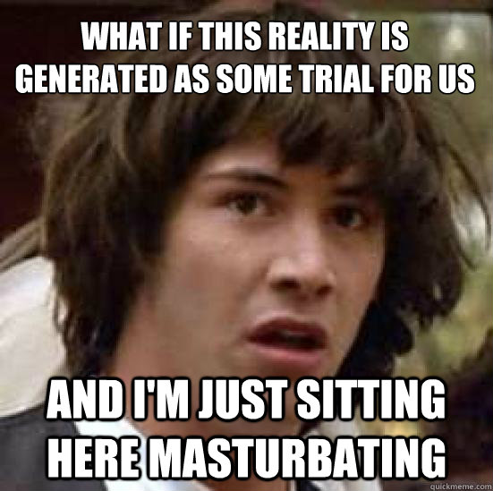 What if this reality is  generated as some trial for us
 And I'm just sitting here masturbating  conspiracy keanu