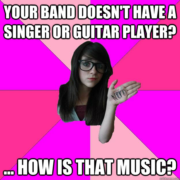 Your band doesn't have a singer or guitar player? ... how is that music?  Idiot Nerd Girl