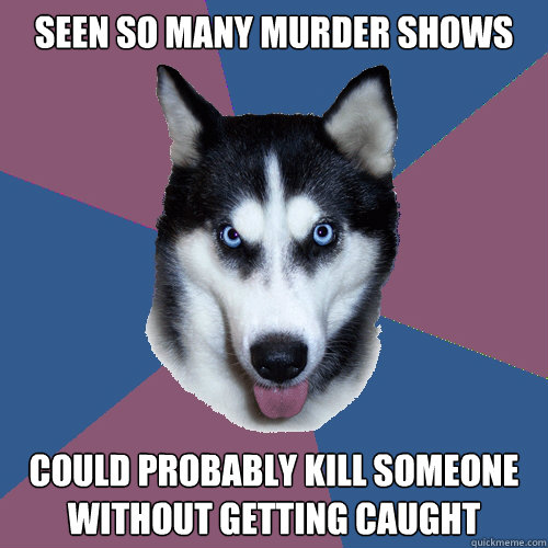 Seen so many murder shows Could probably kill someone without getting caught  Creeper Canine