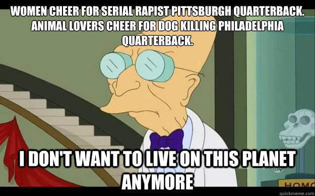 women cheer for serial rapist pittsburgh quarterback.  Animal lovers cheer for dog killing philadelphia quarterback. I don't want to live on this planet anymore  Professor Farnsworth Overhears a Muse Fan