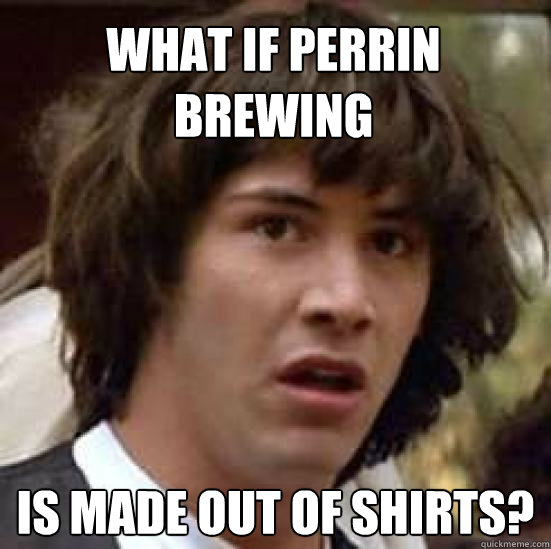 what if perrin brewing is made out of shirts?  conspiracy keanu