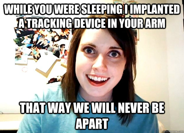 While you were sleeping I implanted a tracking device in your arm That way we will never be apart  Overly Attached Girlfriend