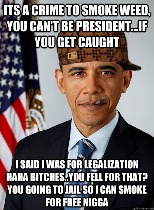 its a crime to smoke weed, you can't be president...if you get caught i said i was for legalization haha bitches..you fell for that? you going to jail so i can smoke for free nigga - its a crime to smoke weed, you can't be president...if you get caught i said i was for legalization haha bitches..you fell for that? you going to jail so i can smoke for free nigga  Good Guy Scumbag Obama