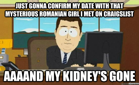 Just gonna confirm my date with that mysterious romanian girl i met on craigslist AAAAND my kidney's gone - Just gonna confirm my date with that mysterious romanian girl i met on craigslist AAAAND my kidney's gone  aaaand its gone