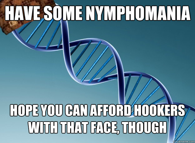 Have some nymphomania Hope you can afford hookers with that face, though  Scumbag Genetics