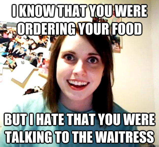 i know that you were ordering your food but i hate that you were talking to the waitress  Overly Attached Girlfriend