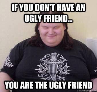 If you don't have an ugly friend... you are the ugly friend  