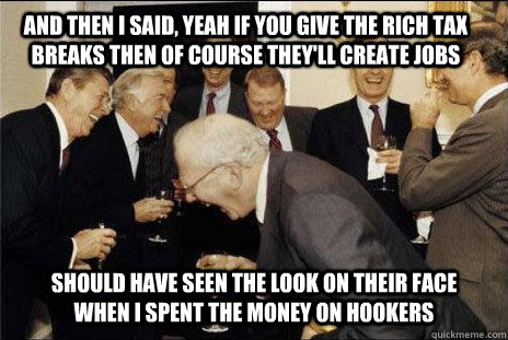 And then I said, yeah if you give the rich tax breaks then of course they'll create jobs should have seen the look on their face when I spent the money on hookers  laughing politicians