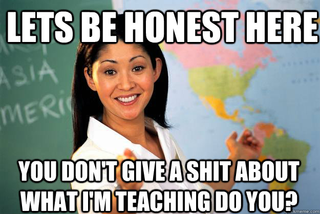 Lets be honest here You don't give a shit about what i'm teaching do you?  Unhelpful High School Teacher