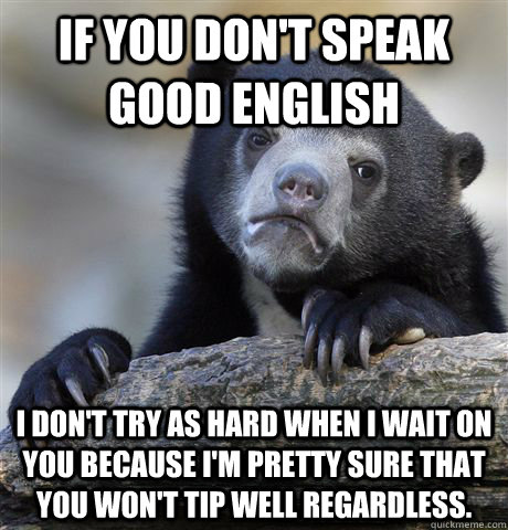 If you don't speak good English I don't try as hard when I wait on you because I'm pretty sure that you won't tip well regardless. - If you don't speak good English I don't try as hard when I wait on you because I'm pretty sure that you won't tip well regardless.  Confession Bear