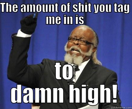 THE AMOUNT OF SHIT YOU TAG ME IN IS TO DAMN HIGH! Too Damn High