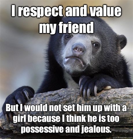 I respect and value my friend But I would not set him up with a girl because I think he is too possessive and jealous.   Confession Bear