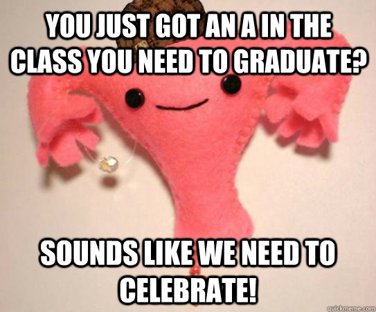 you just got an A in the class you need to graduate? Sounds like we need to celebrate!   Scumbag Uterus