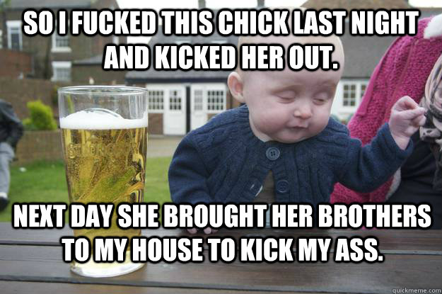 SO I fucked this chick last night and kicked her out. next day she brought her brothers to my house to kick my ass.  drunk baby