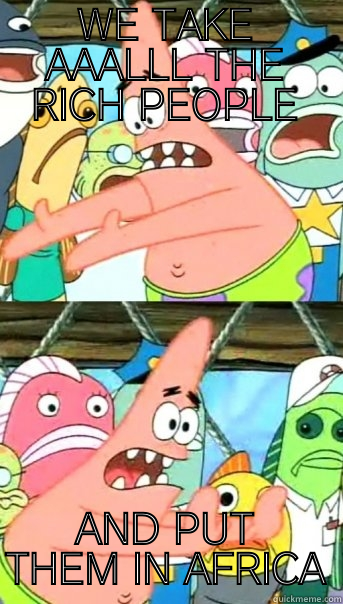 hes got a point - WE TAKE AAALLL THE RICH PEOPLE AND PUT THEM IN AFRICA Push it somewhere else Patrick