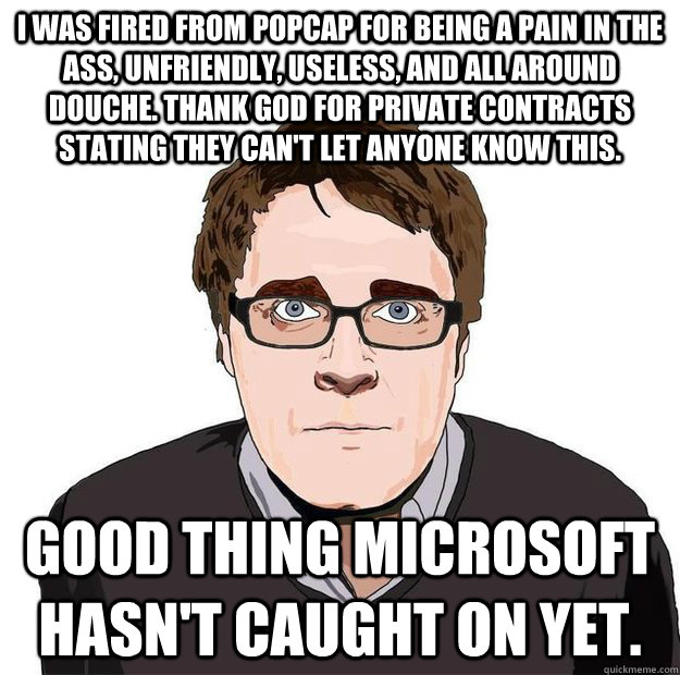 I was fired from popcap for being a pain in the ass, unfriendly, useless, and all around douche. Thank god for private contracts stating they can't let anyone know this. Good thing microsoft hasn't caught on yet.  Always Online Adam Orth