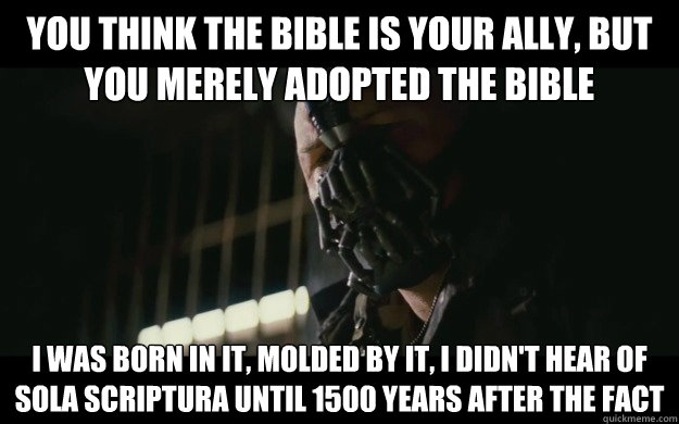 you think the bible is your ally, but you merely adopted the bible i was born in it, molded by it, i didn't hear of sola scriptura until 1500 years after the fact  Badass Bane