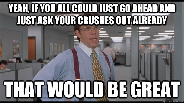 Yeah, if you all could just go ahead and just ask your crushes out already That would be great  Office Space Lumbergh HD