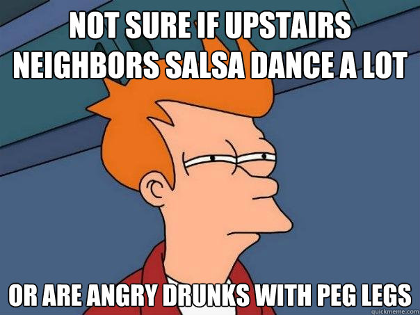 Not sure if upstairs neighbors salsa dance a lot or are angry drunks with peg legs  Futurama Fry