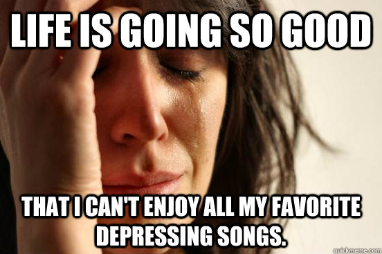 Life is going so good that I can't enjoy all my favorite depressing songs. - Life is going so good that I can't enjoy all my favorite depressing songs.  First World Problems