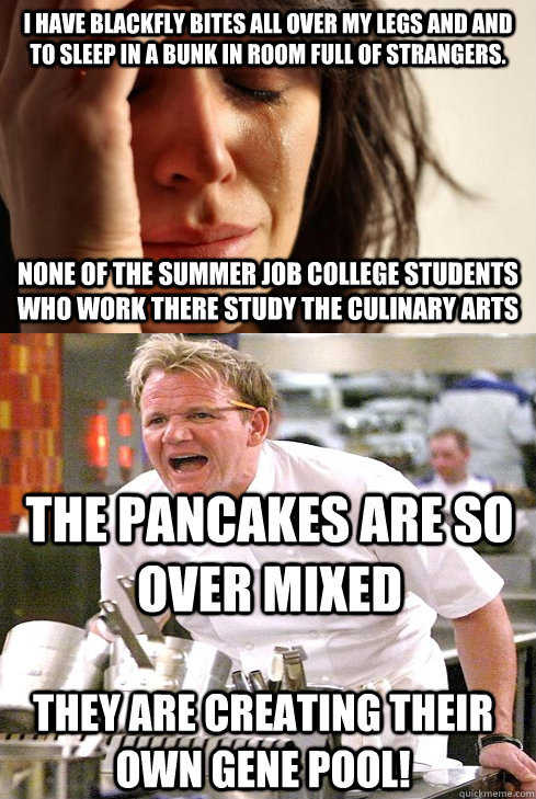 I have blackfly bites all over my legs and and to sleep in a bunk in room full of strangers. None of the summer job college students who work there study the culinary arts The Pancakes are so over mixed They are creating their own Gene Pool! - I have blackfly bites all over my legs and and to sleep in a bunk in room full of strangers. None of the summer job college students who work there study the culinary arts The Pancakes are so over mixed They are creating their own Gene Pool!  Misc